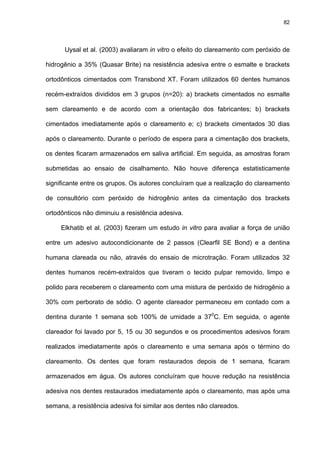 82




      Uysal et al. (2003) avaliaram in vitro o efeito do clareamento com peróxido de

hidrogênio a 35% (Quasar Brite) na resistência adesiva entre o esmalte e brackets

ortodônticos cimentados com Transbond XT. Foram utilizados 60 dentes humanos

recém-extraídos divididos em 3 grupos (n=20): a) brackets cimentados no esmalte

sem clareamento e de acordo com a orientação dos fabricantes; b) brackets

cimentados imediatamente após o clareamento e; c) brackets cimentados 30 dias

após o clareamento. Durante o período de espera para a cimentação dos brackets,

os dentes ficaram armazenados em saliva artificial. Em seguida, as amostras foram

submetidas ao ensaio de cisalhamento. Não houve diferença estatisticamente

significante entre os grupos. Os autores concluíram que a realização do clareamento

de consultório com peróxido de hidrogênio antes da cimentação dos brackets

ortodônticos não diminuiu a resistência adesiva.

     Elkhatib et al. (2003) fizeram um estudo in vitro para avaliar a força de união

entre um adesivo autocondicionante de 2 passos (Clearfil SE Bond) e a dentina

humana clareada ou não, através do ensaio de microtração. Foram utilizados 32

dentes humanos recém-extraídos que tiveram o tecido pulpar removido, limpo e

polido para receberem o clareamento com uma mistura de peróxido de hidrogênio a

30% com perborato de sódio. O agente clareador permaneceu em contado com a

dentina durante 1 semana sob 100% de umidade a 370C. Em seguida, o agente

clareador foi lavado por 5, 15 ou 30 segundos e os procedimentos adesivos foram

realizados imediatamente após o clareamento e uma semana após o término do

clareamento. Os dentes que foram restaurados depois de 1 semana, ficaram

armazenados em água. Os autores concluíram que houve redução na resistência

adesiva nos dentes restaurados imediatamente após o clareamento, mas após uma

semana, a resistência adesiva foi similar aos dentes não clareados.
 