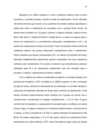 83




      Miyazaki et al. (2004) avaliaram in vitro a resistência adesiva entre a resina

composta e o esmalte clareado, através do teste de cisalhamento. Foram utilizados

180 dentes bovinos que tiveram a sua superfície de esmalte vestibular planificada e

polida para iniciar o clareamento de consultório com o produto Shofu Hi-Lite. Os

dentes foram divididos em 12 grupos conforme o adesivo utilizado: Imperva Fluoro

Bond, Mac Bond II, Clearfil SE Bond e Single Bond e o tempo de espera entre o

término do clareamento e o procedimento restaurador: imediatamente e 24 h. Os

dentes sem clareamento serviram de controle. Foram encontrados valores baixos de

resistência adesiva nos grupos restaurados imediatamente após o clareamento.

Porém naqueles que ficaram armazenados 24 h, os valores encontrados não foram

diferentes estatisticamente significantes quando comparados com seus respectivos

controles (sem clareamento). Os autores concluíram que procedimentos adesivos

realizados após 24 h do clareamento asseguraram uma boa interação entre o

esmalte e o adesivo, independente do adesivo utilizado.

      Com o objetivo de verificar a penetração do adesivo no esmalte clareado com

peróxido de hidrogênio a 35%, Sundfeld et al. (2005) avaliaram in vitro a formação

de tags de resina, através da microscopia de luz polarizada, no esmalte clareado e

restaurado em diferentes intervalos de tempo após o término do clareamento. Trinta

dentes humanos recém-extraídos foram divididos em 5 grupos de acordo com o

intervalo entre o clareamento e a adesão: imediatamente, 7, 14 e 21 dias. O grupo

controle não foi clareado e a restauração foi executada após a profilaxia com pedra

pomes e água. O adesivo utilizado foi o Scotchbond Multi-Purpose, convencional de

3 passos, a resina composta foi a Z-100 e o agente clareador foi Opalescence Xtra

Boost. Os dentes restaurados 7,14 e 21 dias após o término do clareamento foram

armazenados em saliva artificial a 370C. Houve formação de tags curtos nos dentes
 