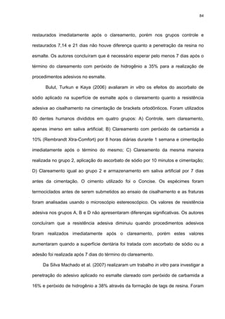 84




restaurados imediatamente após o clareamento, porém nos grupos controle e

restaurados 7,14 e 21 dias não houve diferença quanto a penetração da resina no

esmalte. Os autores concluíram que é necessário esperar pelo menos 7 dias após o

término do clareamento com peróxido de hidrogênio a 35% para a realização de

procedimentos adesivos no esmalte.

      Bulut, Turkun e Kaya (2006) avaliaram in vitro os efeitos do ascorbato de

sódio aplicado na superfície de esmalte após o clareamento quanto a resistência

adesiva ao cisalhamento na cimentação de brackets ortodônticos. Foram utilizados

80 dentes humanos divididos em quatro grupos: A) Controle, sem clareamento,

apenas imerso em saliva artificial; B) Clareamento com peróxido de carbamida a

10% (Rembrandt Xtra-Comfort) por 8 horas diárias durante 1 semana e cimentação

imediatamente após o término do mesmo; C) Clareamento da mesma maneira

realizada no grupo 2, aplicação do ascorbato de sódio por 10 minutos e cimentação;

D) Clareamento igual ao grupo 2 e armazenamento em saliva artificial por 7 dias

antes da cimentação. O cimento utilizado foi o Concise. Os espécimes foram

termociclados antes de serem submetidos ao ensaio de cisalhamento e as fraturas

foram analisadas usando o microscópio estereoscópico. Os valores de resistência

adesiva nos grupos A, B e D não apresentaram diferenças significativas. Os autores

concluíram que a resistência adesiva diminuiu quando procedimentos adesivos

foram realizados imediatamente após o clareamento, porém estes valores

aumentaram quando a superfície dentária foi tratada com ascorbato de sódio ou a

adesão foi realizada após 7 dias do término do clareamento.

     Da Silva Machado et al. (2007) realizaram um trabalho in vitro para investigar a

penetração do adesivo aplicado no esmalte clareado com peróxido de carbamida a

16% e peróxido de hidrogênio a 38% através da formação de tags de resina. Foram
 