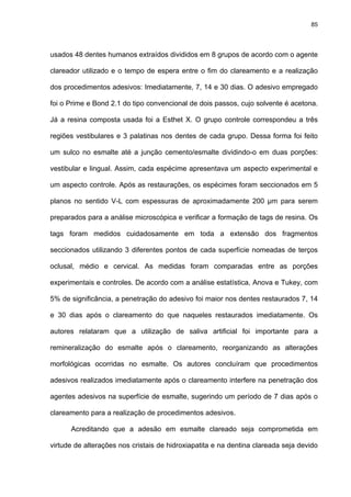 85




usados 48 dentes humanos extraídos divididos em 8 grupos de acordo com o agente

clareador utilizado e o tempo de espera entre o fim do clareamento e a realização

dos procedimentos adesivos: Imediatamente, 7, 14 e 30 dias. O adesivo empregado

foi o Prime e Bond 2.1 do tipo convencional de dois passos, cujo solvente é acetona.

Já a resina composta usada foi a Esthet X. O grupo controle correspondeu a três

regiões vestibulares e 3 palatinas nos dentes de cada grupo. Dessa forma foi feito

um sulco no esmalte até a junção cemento/esmalte dividindo-o em duas porções:

vestibular e lingual. Assim, cada espécime apresentava um aspecto experimental e

um aspecto controle. Após as restaurações, os espécimes foram seccionados em 5

planos no sentido V-L com espessuras de aproximadamente 200 µm para serem

preparados para a análise microscópica e verificar a formação de tags de resina. Os

tags foram medidos cuidadosamente em toda a extensão dos fragmentos

seccionados utilizando 3 diferentes pontos de cada superfície nomeadas de terços

oclusal, médio e cervical. As medidas foram comparadas entre as porções

experimentais e controles. De acordo com a análise estatística, Anova e Tukey, com

5% de significância, a penetração do adesivo foi maior nos dentes restaurados 7, 14

e 30 dias após o clareamento do que naqueles restaurados imediatamente. Os

autores relataram que a utilização de saliva artificial foi importante para a

remineralização do esmalte após o clareamento, reorganizando as alterações

morfológicas ocorridas no esmalte. Os autores concluíram que procedimentos

adesivos realizados imediatamente após o clareamento interfere na penetração dos

agentes adesivos na superfície de esmalte, sugerindo um período de 7 dias após o

clareamento para a realização de procedimentos adesivos.

      Acreditando que a adesão em esmalte clareado seja comprometida em

virtude de alterações nos cristais de hidroxiapatita e na dentina clareada seja devido
 