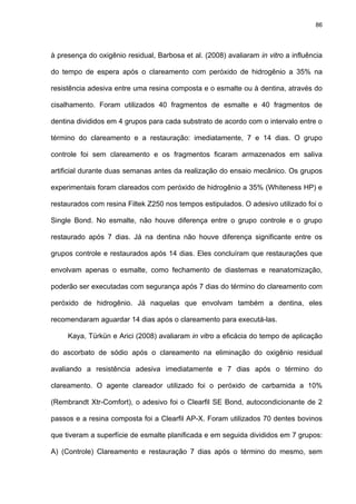 86




à presença do oxigênio residual, Barbosa et al. (2008) avaliaram in vitro a influência

do tempo de espera após o clareamento com peróxido de hidrogênio a 35% na

resistência adesiva entre uma resina composta e o esmalte ou à dentina, através do

cisalhamento. Foram utilizados 40 fragmentos de esmalte e 40 fragmentos de

dentina divididos em 4 grupos para cada substrato de acordo com o intervalo entre o

término do clareamento e a restauração: imediatamente, 7 e 14 dias. O grupo

controle foi sem clareamento e os fragmentos ficaram armazenados em saliva

artificial durante duas semanas antes da realização do ensaio mecânico. Os grupos

experimentais foram clareados com peróxido de hidrogênio a 35% (Whiteness HP) e

restaurados com resina Filtek Z250 nos tempos estipulados. O adesivo utilizado foi o

Single Bond. No esmalte, não houve diferença entre o grupo controle e o grupo

restaurado após 7 dias. Já na dentina não houve diferença significante entre os

grupos controle e restaurados após 14 dias. Eles concluíram que restaurações que

envolvam apenas o esmalte, como fechamento de diastemas e reanatomização,

poderão ser executadas com segurança após 7 dias do término do clareamento com

peróxido de hidrogênio. Já naquelas que envolvam também a dentina, eles

recomendaram aguardar 14 dias após o clareamento para executá-las.

     Kaya, Türkün e Arici (2008) avaliaram in vitro a eficácia do tempo de aplicação

do ascorbato de sódio após o clareamento na eliminação do oxigênio residual

avaliando a resistência adesiva imediatamente e 7 dias após o término do

clareamento. O agente clareador utilizado foi o peróxido de carbamida a 10%

(Rembrandt Xtr-Comfort), o adesivo foi o Clearfil SE Bond, autocondicionante de 2

passos e a resina composta foi a Clearfil AP-X. Foram utilizados 70 dentes bovinos

que tiveram a superfície de esmalte planificada e em seguida divididos em 7 grupos:

A) (Controle) Clareamento e restauração 7 dias após o término do mesmo, sem
 