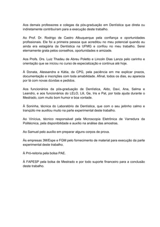 Aos demais professores e colegas da pós-graduação em Dentística que direta ou
indiretamente contribuíram para a execução deste trabalho.

Ao Prof. Dr. Rodrigo de Castro Albuquerque pela confiança e oportunidades
profissionais. Ele foi a primeira pessoa que acreditou no meu potencial quando eu
ainda era estagiária da Dentística na UFMG e confiou no meu trabalho. Serei
eternamente grata pelos conselhos, oportunidades e amizade.

Aos Profs. Drs. Luiz Thadeu de Abreu Poletto e Lincoln Dias Lanza pelo carinho e
orientação que se iniciou no curso de especialização e continua até hoje.

À Donata, Alessandra e Kátia, da CPG, pela paciência em me explicar prazos,
documentação e inscrições com toda amabilidade. Afinal, todos os dias, eu aparecia
por lá com novas dúvidas e pedidos.

Aos funcionários da pós-graduação de Dentística, Aldo, Davi, Ana, Selma e
Leandro, e aos funcionários do LELO, Lili, Ge, Iris e Pat, por toda ajuda durante o
Mestrado, com muito bom humor e boa vontade.

À Soninha, técnica do Laboratório de Dentística, que com o seu jeitinho calmo e
tranqüilo me auxiliou muito na parte experimental deste trabalho.

Ao Vinícius, técnico responsável pela Microscopia Eletrônica de Varredura da
Politécnica, pela disponibilidade e auxílio na análise das amostras.

Ao Samuel pelo auxílio em preparar alguns corpos de prova.

Às empresas 3M/Espe e FGM pelo fornecimento de material para execução da parte
experimental deste trabalho.

À Pró-reitoria pela bolsa PAE.

À FAPESP pela bolsa de Mestrado e por todo suporte financeiro para a conclusão
deste trabalho.
 