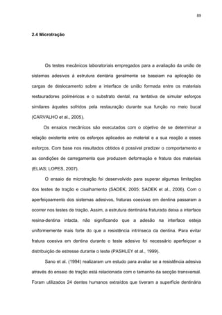 89




2.4 Microtração




      Os testes mecânicos laboratoriais empregados para a avaliação da união de

sistemas adesivos à estrutura dentária geralmente se baseiam na aplicação de

cargas de deslocamento sobre a interface de união formada entre os materiais

restauradores poliméricos e o substrato dental, na tentativa de simular esforços

similares àqueles sofridos pela restauração durante sua função no meio bucal

(CARVALHO et al., 2005).

      Os ensaios mecânicos são executados com o objetivo de se determinar a

relação existente entre os esforços aplicados ao material e a sua reação a esses

esforços. Com base nos resultados obtidos é possível predizer o comportamento e

as condições de carregamento que produzem deformação e fratura dos materiais

(ELIAS; LOPES, 2007).

      O ensaio de microtração foi desenvolvido para superar algumas limitações

dos testes de tração e cisalhamento (SADEK, 2005; SADEK et al., 2006). Com o

aperfeiçoamento dos sistemas adesivos, fraturas coesivas em dentina passaram a

ocorrer nos testes de tração. Assim, a estrutura dentinária fraturada deixa a interface

resina-dentina intacta, não significando que a adesão na interface esteja

uniformemente mais forte do que a resistência intrínseca da dentina. Para evitar

fratura coesiva em dentina durante o teste adesivo foi necessário aperfeiçoar a

distribuição de estresse durante o teste (PASHLEY et al., 1999).

      Sano et al. (1994) realizaram um estudo para avaliar se a resistência adesiva

através do ensaio de tração está relacionada com o tamanho da secção transversal.

Foram utilizados 24 dentes humanos extraídos que tiveram a superfície dentinária
 