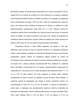 90




planificada e polida. Os dentes foram restaurados com a resina composta (Z-100 ou

Clearfil AP-X) ou cimento de ionômero de vidro (Vitremer) e os adesivos utilizados

foram Scotchbond Multi-Purpose ou Clearfil Liner Bond 2. Em seguida, os espécimes

foram armazenados em água a 370C por 24 h antes da confecção dos corpos de

prova. Os mesmos foram cortados ao longo eixo do dente e a interface de união

adesivo/substrato apresentavam área entre 0,5 a 3 mm2. Maiores valores de

resistência adesiva foram encontrados nos corpos de prova que tinham as menores

áreas de adesão. Os autores concluíram que este novo método de avaliação da

resistência adesiva demonstrou maiores valores de adesão sem fratura coesiva em

dentina. Além disso, de um único dente foi possível obter vários dados.

      Phrukkanon, Burrow e Tyas (1998) realizaram um estudo in vitro para

determinar qual formato da área de adesão (cilíndrico ou retangular) distribuiria

melhor o stress gerado na adesão no momento de aplicação da força e qual formato

apresentaria maiores valores de resistência adesiva através do ensaio de

microtração. Foram utilizados 50 molares humanos extraídos divididos em 4 grupos

de acordo com o adesivo utilizado: Scotchbond MP Plus, Optibond FL, Optibond

Solo e One-Step, convencionais de 3 e 2 passos, respectivamente. Cada grupo foi

subdividido em 3 de acordo com o modo de preparo dos espécimes tendo 1,1; 1,5

ou 3,1 mm2 de área adesiva. Em cada subgrupo os dentes foram cortados

verticalmente na fissura central da superfície oclusal formando duas metades. A

superfície oclusal foi desgastada até chegar à dentina superficial, ficando um

remanescente em torno de 1,5 a 2,5 mm de dentina. A mesma foi planificada e

polida para a realização dos procedimentos adesivos conforme protocolos de

execução dos fabricantes. Foram confeccionados blocos de resina composta (Silux

Plus) cujas medidas foram 5 mm de altura, 3 mm de largura e 9 mm de
 