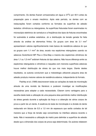 91




comprimento. Os dentes ficaram armazenados em água a 370C por 48 h antes da

preparação para o ensaio mecânico. Após este período, os dentes com as

restaurações foram cortados conforme os formatos da superfície de adesão

testados: cilíndricos ou retangulares. As superfícies fraturadas foram examinadas no

microscópio eletrônico de varredura e a freqüência dos tipos de fraturas encontradas

foi submetida à análise estatística. Já a distribuição da tensão gerada foi feita

através da análise de elementos finitos. Os grupos com área de 3,1 mm2

apresentaram valores significantemente mais baixos de resistência adesiva do que

os grupos com 1,1 mm2 de área, exceto nos espécimes retangulares usando os

adesivos Scotchbond MP Plus e One-Step a maioria dos espécimes cilíndricos de

área 1,1 ou 1,5 mm2 exibiram fraturas do tipo adesiva. Não houve diferença entre os

espécimes retangulares e cilíndricos e naqueles com menores superfícies adesivas

houve melhor distribuição de stress do que nos mais largos. Diante destes

resultados, os autores concluíram que a metodologia utilizando pequena área de

adesão produziu maiores valores de resistência adesiva, independente do formato.

      Pashley et al. (1999) descreveram todas as variações do teste de microtração

através de uma revisão da literatura e puderam investigar as modificações

necessárias para adaptar a cada necessidade. Citaram como vantagens para a

escolha deste teste a utilização de uma pequena área permitindo melhor distribuição

do stress gerado durante a aplicação da força e a obtenção de vários corpos de

prova a partir de um dente. A essência do teste de microtração é a divisão do dente

restaurado em blocos de 0,5 a 1,0 mm de espessura que serão cortados de tal

maneira que a força de tensão seja concentrada na interface adesiva durante o

teste. Não é necessária a utilização de matriz para delimitar a superfície de adesão

desde que a dimensão dos corpos de prova seja determinada. Os autores relataram
 