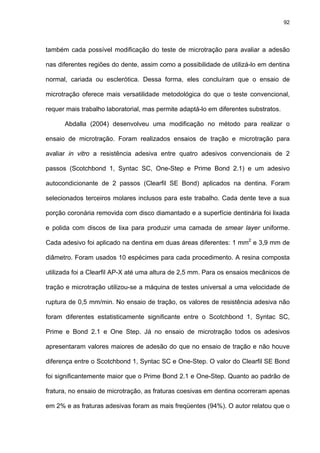 92




também cada possível modificação do teste de microtração para avaliar a adesão

nas diferentes regiões do dente, assim como a possibilidade de utilizá-lo em dentina

normal, cariada ou esclerótica. Dessa forma, eles concluíram que o ensaio de

microtração oferece mais versatilidade metodológica do que o teste convencional,

requer mais trabalho laboratorial, mas permite adaptá-lo em diferentes substratos.

      Abdalla (2004) desenvolveu uma modificação no método para realizar o

ensaio de microtração. Foram realizados ensaios de tração e microtração para

avaliar in vitro a resistência adesiva entre quatro adesivos convencionais de 2

passos (Scotchbond 1, Syntac SC, One-Step e Prime Bond 2.1) e um adesivo

autocondicionante de 2 passos (Clearfil SE Bond) aplicados na dentina. Foram

selecionados terceiros molares inclusos para este trabalho. Cada dente teve a sua

porção coronária removida com disco diamantado e a superfície dentinária foi lixada

e polida com discos de lixa para produzir uma camada de smear layer uniforme.

Cada adesivo foi aplicado na dentina em duas áreas diferentes: 1 mm2 e 3,9 mm de

diâmetro. Foram usados 10 espécimes para cada procedimento. A resina composta

utilizada foi a Clearfil AP-X até uma altura de 2,5 mm. Para os ensaios mecânicos de

tração e microtração utilizou-se a máquina de testes universal a uma velocidade de

ruptura de 0,5 mm/min. No ensaio de tração, os valores de resistência adesiva não

foram diferentes estatisticamente significante entre o Scotchbond 1, Syntac SC,

Prime e Bond 2.1 e One Step. Já no ensaio de microtração todos os adesivos

apresentaram valores maiores de adesão do que no ensaio de tração e não houve

diferença entre o Scotchbond 1, Syntac SC e One-Step. O valor do Clearfil SE Bond

foi significantemente maior que o Prime Bond 2.1 e One-Step. Quanto ao padrão de

fratura, no ensaio de microtração, as fraturas coesivas em dentina ocorreram apenas

em 2% e as fraturas adesivas foram as mais freqüentes (94%). O autor relatou que o
 