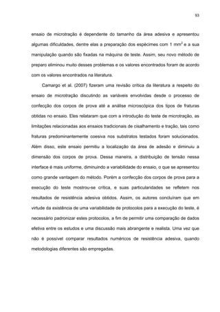 93




ensaio de microtração é dependente do tamanho da área adesiva e apresentou

algumas dificuldades, dentre elas a preparação dos espécimes com 1 mm2 e a sua

manipulação quando são fixadas na máquina de teste. Assim, seu novo método de

preparo eliminou muito desses problemas e os valores encontrados foram de acordo

com os valores encontrados na literatura.

     Camargo et al. (2007) fizeram uma revisão crítica da literatura a respeito do

ensaio de microtração discutindo as variáveis envolvidas desde o processo de

confecção dos corpos de prova até a análise microscópica dos tipos de fraturas

obtidas no ensaio. Eles relataram que com a introdução do teste de microtração, as

limitações relacionadas aos ensaios tradicionais de cisalhamento e tração, tais como

fraturas predominantemente coesiva nos substratos testados foram solucionados.

Além disso, este ensaio permitiu a localização da área de adesão e diminuiu a

dimensão dos corpos de prova. Dessa maneira, a distribuição de tensão nessa

interface é mais uniforme, diminuindo a variabilidade do ensaio, o que se apresentou

como grande vantagem do método. Porém a confecção dos corpos de prova para a

execução do teste mostrou-se crítica, e suas particularidades se refletem nos

resultados de resistência adesiva obtidos. Assim, os autores concluíram que em

virtude da existência de uma variabilidade de protocolos para a execução do teste, é

necessário padronizar estes protocolos, a fim de permitir uma comparação de dados

efetiva entre os estudos e uma discussão mais abrangente e realista. Uma vez que

não é possível comparar resultados numéricos de resistência adesiva, quando

metodologias diferentes são empregadas.
 