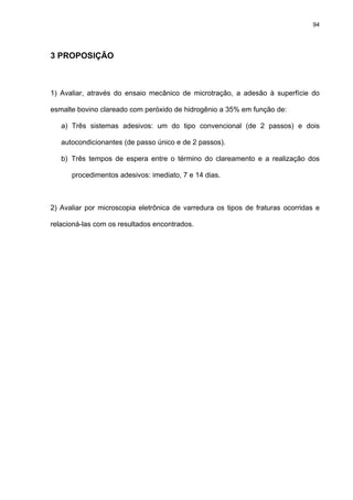 94




3 PROPOSIÇÃO



1) Avaliar, através do ensaio mecânico de microtração, a adesão à superfície do

esmalte bovino clareado com peróxido de hidrogênio a 35% em função de:

   a) Três sistemas adesivos: um do tipo convencional (de 2 passos) e dois

   autocondicionantes (de passo único e de 2 passos).

   b) Três tempos de espera entre o término do clareamento e a realização dos

      procedimentos adesivos: imediato, 7 e 14 dias.



2) Avaliar por microscopia eletrônica de varredura os tipos de fraturas ocorridas e

relacioná-las com os resultados encontrados.
 