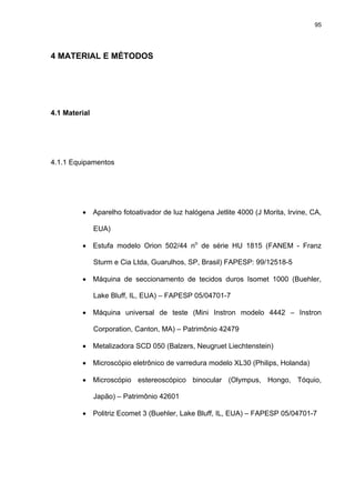 95




4 MATERIAL E MÉTODOS




4.1 Material




4.1.1 Equipamentos




         • Aparelho fotoativador de luz halógena Jetlite 4000 (J Morita, Irvine, CA,

               EUA)

         • Estufa modelo Orion 502/44 no de série HU 1815 (FANEM - Franz

               Sturm e Cia Ltda, Guarulhos, SP, Brasil) FAPESP: 99/12518-5

         • Máquina de seccionamento de tecidos duros Isomet 1000 (Buehler,

               Lake Bluff, IL, EUA) – FAPESP 05/04701-7

         • Máquina universal de teste (Mini Instron modelo 4442 – Instron

               Corporation, Canton, MA) – Patrimônio 42479

         • Metalizadora SCD 050 (Balzers, Neugruet Liechtenstein)

         • Microscópio eletrônico de varredura modelo XL30 (Philips, Holanda)

         • Microscópio estereoscópico binocular (Olympus, Hongo, Tóquio,

               Japão) – Patrimônio 42601

         • Politriz Ecomet 3 (Buehler, Lake Bluff, IL, EUA) – FAPESP 05/04701-7
 