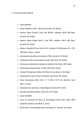96




4.1.2 Instrumental e Material




       •   Água destilada

       •   Ácido Fosfórico a 35% - 3M Espe (Sumaré, SP, Brasil)

       •   Adesivo Adper Prompt L-Pop, lote 287452, validade: 06/09 (3M Espe,

           Sumaré, SP, Brasil)

       •   Adesivo Adper Single Bond 2, lote 7MN, validade: 08/10 (3M Espe,

           Sumaré, SP, Brasil)

       •   Adesivo Clearfill SE Bond, lote 51412, validade: 07/09 (Kuraray Co., LTD,

           Otemachi, Tóquio, Japão)

       •   Aplicadores descartáveis (Cavibrush, FGM, Joinville, SC, Brasil)

       •   Acelerador 7452 do cianocrilato (Loctite, São Paulo, SP, Brasil)

       •   Cera para enceramento progressivo (Kotaimp, São Paulo, SP, Brasil)

       •   Cianocrilato (Super Bonder; Loctite, São Paulo, Brasil)

       •   Curetas Periodontais (Duflex, SS White, Rio de Janeiro, RJ, Brasil)

       •   Dessecador de vidro (Ciencor Scientific, São Paulo, SP, Brasil)

       •   Disco diamantado Série 15LC, no 11-4254, 12,07 mm (Buehler, Lake

           Bluff, IL, EUA)

       •   Dispositivos de alumínios - Stubs (Sigma Chemical CO, EUA)

       •   Esmalte cosmético (Risqué, São Paulo, SP, Brasil)

       •   Jig de Geraldeli

       •   Lixas de carbureto de silício de granulações #120, #240, #400, #600

           (Carbinet, Buehler, Lake Bluff, IL, EUA).

       •   Micromotor e Contra-ângulo (Kavo do Brasil S.A, Joinville, SC, Brasil)
 