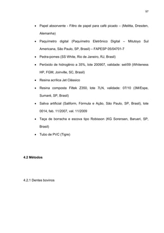 97




       •   Papel absorvente - Filtro de papel para café picado – (Melitta, Dresden,

           Alemanha)

       •   Paquímetro digital (Paquímetro Eletrônico Digital – Mitutoyo Sul

           Americana, São Paulo, SP, Brasil) – FAPESP 05/04701-7

       •   Pedra-pomes (SS White, Rio de Janeiro, RJ, Brasil)

       •   Peróxido de hidrogênio a 35%, lote 200907, validade: set/09 (Whiteness

           HP, FGM, Joinville, SC, Brasil)

       •   Resina acrílica Jet Clássico

       •   Resina composta Filtek Z350, lote 7LN, validade: 07/10 (3M/Espe,

           Sumaré, SP, Brasil)

       •   Saliva artificial (Saliform, Fórmula e Ação, São Paulo, SP, Brasil), lote

           0014, fab. 11/2007, val. 11/2009

       •   Taça de borracha e escova tipo Robisson (KG Sorensen, Barueri, SP,

           Brasil)

       •   Tubo de PVC (Tigre)




4.2 Métodos




4.2.1 Dentes bovinos
 