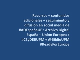 Recursos + contenidos
adicionales + seguimiento y
difusión en social media de
#ADEspañaUE : Archivo Digital
España – Unión Europea /
#CEyDEBUPM + @BiblioUPM
#ReadyForEurope
 