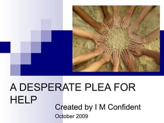 A DESPERATE PLEA FOR
HELP
Created by I M Confident
October 2009
 