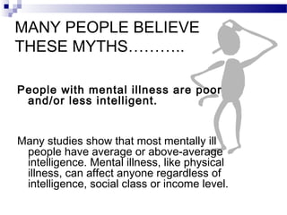 MANY PEOPLE BELIEVE
THESE MYTHS………..
People with mental illness are poor
and/or less intelligent.
Many studies show that most mentally ill
people have average or above-average
intelligence. Mental illness, like physical
illness, can affect anyone regardless of
intelligence, social class or income level.
 