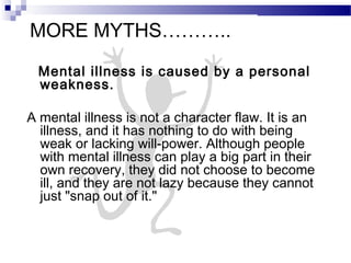 MORE MYTHS………..
Mental illness is caused by a personal
weakness.
A mental illness is not a character flaw. It is an
illness, and it has nothing to do with being
weak or lacking will-power. Although people
with mental illness can play a big part in their
own recovery, they did not choose to become
ill, and they are not lazy because they cannot
just "snap out of it."
 