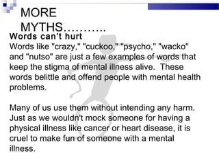 MORE
MYTHS………..
Words can’t hurt
Words like "crazy," "cuckoo," "psycho," "wacko"
and "nutso" are just a few examples of words that
keep the stigma of mental illness alive. These
words belittle and offend people with mental health
problems.
Many of us use them without intending any harm.
Just as we wouldn't mock someone for having a
physical illness like cancer or heart disease, it is
cruel to make fun of someone with a mental
illness.
 