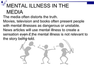 MENTAL ILLNESS IN THE
MEDIA
The media often distorts the truth.
Movies, television and books often present people
with mental illnesses as dangerous or unstable.
News articles will use mental illness to create a
sensation even if the mental illness is not relevant to
the story being told.
 