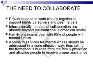 THE NEED TO COLLABORATE
 Providers need to work closely together to
support family caregivers and peer helpers
 Internationally, models of collaboration are
already beyond the traditional biomedical model
 Family physicians deal with 85% of people with
mental illness
 Access to services for mental illness should be
addressed in a more effective way, thus taking
the tremendous burden from the family physician
and allowing people to receive proper assistance
 