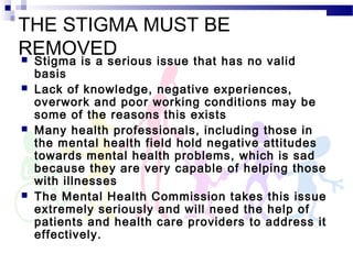 THE STIGMA MUST BE
REMOVED Stigma is a serious issue that has no valid
basis
 Lack of knowledge, negative experiences,
overwork and poor working conditions may be
some of the reasons this exists
 Many health professionals, including those in
the mental health field hold negative attitudes
towards mental health problems, which is sad
because they are very capable of helping those
with illnesses
 The Mental Health Commission takes this issue
extremely seriously and will need the help of
patients and health care providers to address it
effectively.
 