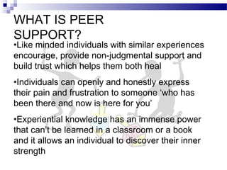 WHAT IS PEER
SUPPORT?
•Like minded individuals with similar experiences
encourage, provide non-judgmental support and
build trust which helps them both heal
•Individuals can openly and honestly express
their pain and frustration to someone ‘who has
been there and now is here for you’
•Experiential knowledge has an immense power
that can’t be learned in a classroom or a book
and it allows an individual to discover their inner
strength
 
