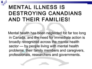 MENTAL ILLNESS IS
DESTROYING CANADIANS
AND THEIR FAMILIES!
Mental health has been neglected for far too long
in Canada, and the need for immediate action is
broadly recognized across the mental health
sector — by people living with mental health
problems, their family members and caregivers,
professionals, researchers and governments.
 
