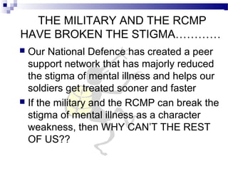 THE MILITARY AND THE RCMP
HAVE BROKEN THE STIGMA…………
 Our National Defence has created a peer
support network that has majorly reduced
the stigma of mental illness and helps our
soldiers get treated sooner and faster
 If the military and the RCMP can break the
stigma of mental illness as a character
weakness, then WHY CAN’T THE REST
OF US??
 