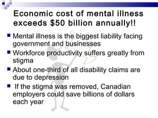 Economic cost of mental illness
exceeds $50 billion annually!!
 Mental illness is the biggest liability facing
government and businesses
 Workforce productivity suffers greatly from
stigma
 About one-third of all disability claims are
due to depression
 If the stigma was removed, Canadian
employers could save billions of dollars
each year
 