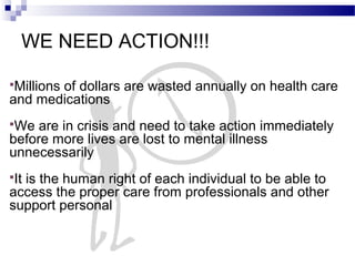 WE NEED ACTION!!!
Millions of dollars are wasted annually on health care
and medications
We are in crisis and need to take action immediately
before more lives are lost to mental illness
unnecessarily
It is the human right of each individual to be able to
access the proper care from professionals and other
support personal
 