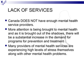 LACK OF SERVICES
 Canada DOES NOT have enough mental health
service providers.
 More attention is being brought to mental health
and as it is brought out of the shadows, there will
be a substantial increase in the demand for
programs for prevention and treatment
 Many providers of mental health services are
experiencing high levels of stress themselves
along with other mental health problems.
 
