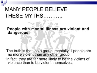 MANY PEOPLE BELIEVE
THESE MYTHS………..
People with mental illness are violent and
dangerous.
The truth is that, as a group, mentally ill people are
no more violent than any other group.
In fact, they are far more likely to be the victims of
violence than to be violent themselves.
 