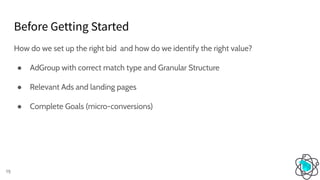 Before Getting Started
15
How do we set up the right bid and how do we identify the right value?
● AdGroup with correct match type and Granular Structure
● Relevant Ads and landing pages
● Complete Goals (micro-conversions)
 