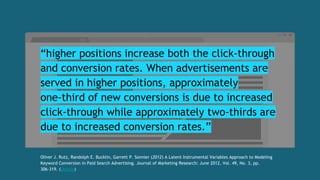 “higher positions increase both the click-through
and conversion rates. When advertisements are
served in higher positions, approximately
one-third of new conversions is due to increased
click-through while approximately two-thirds are
due to increased conversion rates.”
Oliver J. Rutz, Randolph E. Bucklin, Garrett P. Sonnier (2012) A Latent Instrumental Variables Approach to Modeling
Keyword Conversion in Paid Search Advertising. Journal of Marketing Research: June 2012, Vol. 49, No. 3, pp.
306-319. (Details)
 