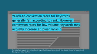 “Click-to-conversion rates for keywords
generally fall according to rank. However,
conversion rates for low volume keywords may
actually increase at lower ranks.”
The Atlas Rank Report—Part II: How Search Engine Rank Impacts Conversions By Nico Brooks, Director of Research and
Development—Atlas OnePoint
 