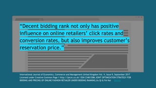 “Decent bidding rank not only has positive
influence on online retailers’ click rates and
conversion rates, but also improves customer’s
reservation price.”
International Journal of Economics, Commerce and Management United Kingdom Vol. V, Issue 9, September 2017
Licensed under Creative Common Page 1 http://ijecm.co.uk/ ISSN 2348 0386 JOINT OPTIMIZATION STRATEGY FOR
BIDDING AND PRICING OF ONLINE FASHION RETAILER UNDER BIDDING RANKING,Xu Qi & Fei Kai Details
 
