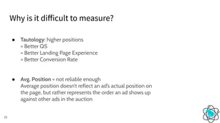 Why is it diﬀicult to measure?
25
● Tautology: higher positions
= Better QS
= Better Landing Page Experience
= Better Conversion Rate
● Avg. Position = not reliable enough
Average position doesn’t reflect an ad’s actual position on
the page, but rather represents the order an ad shows up
against other ads in the auction
 