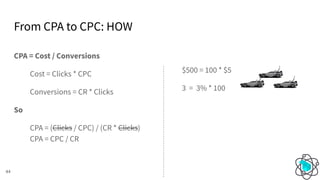From CPA to CPC: HOW
44
CPA = Cost / Conversions
Cost = Clicks * CPC
Conversions = CR * Clicks
So
CPA = (Clicks / CPC) / (CR * Clicks)
CPA = CPC / CR
$500 = 100 * $5
3 = 3% * 100
 