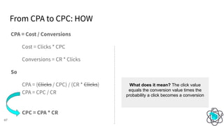 From CPA to CPC: HOW
47
CPA = Cost / Conversions
Cost = Clicks * CPC
Conversions = CR * Clicks
So
CPA = (Clicks / CPC) / (CR * Clicks)
CPA = CPC / CR
CPC = CPA * CR
What does it mean? The click value
equals the conversion value times the
probability a click becomes a conversion
 
