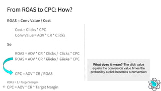 From ROAS to CPC: How?
57
ROAS = Conv Value / Cost
Cost = Clicks * CPC
Conv Value = AOV * CR * Clicks
So
ROAS = AOV * CR * Clicks / Clicks * CPC
ROAS = AOV * CR * Clicks / Clicks * CPC
CPC = AOV * CR / ROAS
ROAS = 1 / Target Margin
CPC = AOV * CR * Target Margin
What does it mean? The click value
equals the conversion value times the
probability a click becomes a conversion
 
