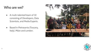 Who are we?
6
● A multi-talented team of 32
consisting of Developers, Data
Scientists, and Media Experts.
● Based in Pietrasanta (Tuscany,
Italy), Milan and London.
 