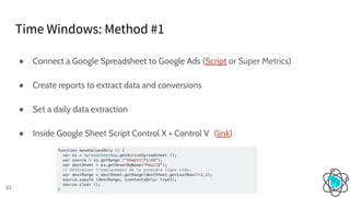 Time Windows: Method #1
62
● Connect a Google Spreadsheet to Google Ads (Script or Super Metrics)
● Create reports to extract data and conversions
● Set a daily data extraction
● Inside Google Sheet Script Control X + Control V (link)
 