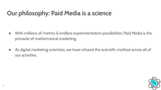 Our philosophy: Paid Media is a science
● With millions of metrics & endless experimentation possibilities: Paid Media is the
pinnacle of mathematical marketing.
● As digital marketing scientists, we have infused the scientific method across all of
our activities.
7
 