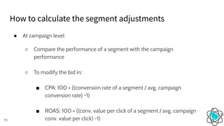 ● At campaign level
○ Compare the performance of a segment with the campaign
performance
○ To modify the bid in:
■ CPA: 100 × ((conversion rate of a segment / avg. campaign
conversion rate) -1)
■ ROAS: 100 × ((conv. value per click of a segment / avg. campaign
conv. value per click) -1)
How to calculate the segment adjustments
70
 