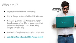 Who am I?
● 14y experience in online advertising
● 6.5y at Google between Dublin, NYC & London
● Managed Quarterly $XXM in advertising for
Google as part of the SEM in-house team that
promotes Google’s products (in FB, Bing,
Google, Linkedin etc)
● Advisor for Google’s own equity fund Capital G
● Voted 2nd Most Influential PPC Person in 2019
 