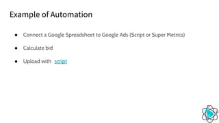 ● Connect a Google Spreadsheet to Google Ads (Script or Super Metrics)
● Calculate bid
● Upload with script
Example of Automation
 