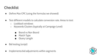 Checklist
● Define Max CPC (using the formulas we showed)
● Test different models to calculate conversion rate. Areas to test:
○ Lookback windows
○ Keywords Clusters (typically at Campaign Level)
■ Brand vs Non Brand
■ Match Type
■ Query Length
● Bid testing (script)
● Implementa bid adjustments within segments
 