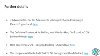 ● 3 Advanced Tips For Bid Adjustments In Google Enhanced Campaigns
(Search Engine Land) here
● The Definitive Framework for Bidding in AdWords - Hero Conf London 2016
(Wijnand Meijer) here
● Hero conference 2016 - advanced bidding (Chris Haleua) here
● The complete AdWords Audit Part 13: Bid Management (Brad Geddes) here
Further details
 