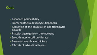 Cont
 Enhanced permeability
 Transendothelial leucocyte diapedesis
 Activation of the coagulation and fibrinolytic
cascade
 Platelet aggregation-- thromboxane
 Smooth muscle cell proliferate
 Basement membrane thickens
 Fibrosis of adventitial layers
 