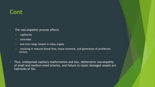 Cont
 The vasculopathic process affects
 capillaries
 arterioles
 and even large vessels in many organs
 resulting in reduced blood flow, tissue ischemia, and generation of profibrotic
factors.
 Thus, widespread capillary malformation and loss, obliterative vasculopathy
of small and medium-sized arteries, and failure to repair damaged vessels are
hallmarks of SSc.
 