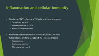 Inflammation and cellular immunity
 Circulating CD4 T cells show a TH2 polarised immune response
 Secretes IL4 and IL13
 Induces production of TGF B
 Promotes collagen synthesis
 Antinuclear antibodies occur in virtually all patients with SSc
 Autoantibodies are targeted against the following antigens
 Topoisomerase 1
 Centromere proteins
 RNA polymerase I and III
 