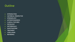 Outline
 INTRODUCTION
 HISTORICAL PERSPECTIVE
 EPIDEMIOLOGY
 AETIOPATHOGENESIS
 CLINICAL FEATURES
 PATHOLOGY
 DIFFERENCIALS
 INVESTIGATIONS
 TREATMENT
 CONCLUSION
 REFERENCE
 